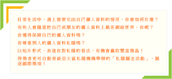 日常生活中，遇上需要交出自己个人资料的情况，你会如何反应?有些人会随意把自己或朋友的个人资料上载在网络世界，你呢?你懂得保障自己的个人资料吗?你尊重别人的个人资料私隐吗?以短片形式，表达你对私隐的看法，有机会嬴取丰富奖品!得奖者更可自动晋级亚太区私隐机构举办的「私隐关注活动」，竞逐国际奖项!